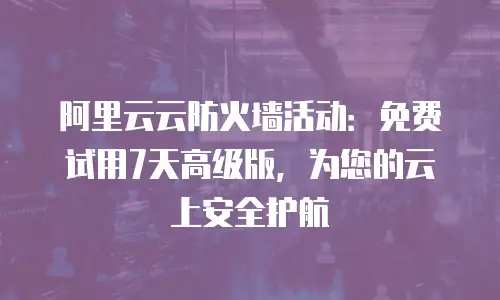 阿里云云防火墙活动：免费试用7天高级版，为您的云上安全护航
