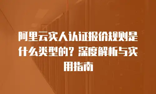 阿里云实人认证报价规则是什么类型的？深度解析与实用指南