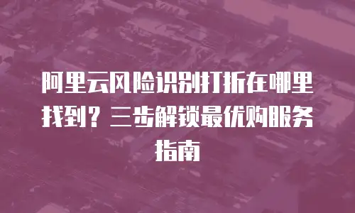 阿里云风险识别打折在哪里找到？三步解锁最优购服务指南