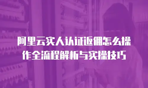 阿里云实人认证返佣怎么操作全流程解析与实操技巧  