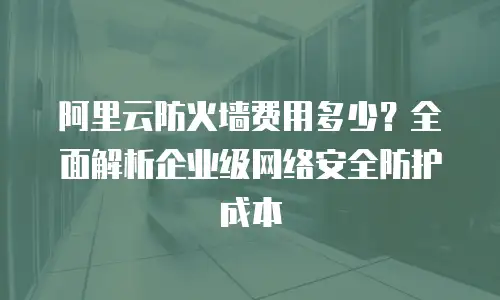 阿里云防火墙费用多少？全面解析企业级网络安全防护成本