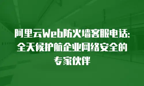 阿里云Web防火墙客服电话：全天候护航企业网络安全的专家伙伴