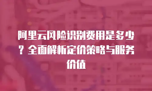 阿里云风险识别费用是多少？全面解析定价策略与服务价值