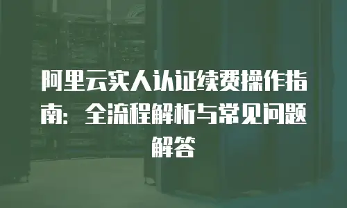 阿里云实人认证续费操作指南：全流程解析与常见问题解答