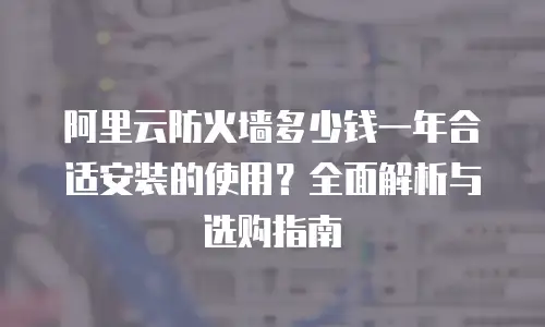 阿里云防火墙多少钱一年合适安装的使用？全面解析与选购指南