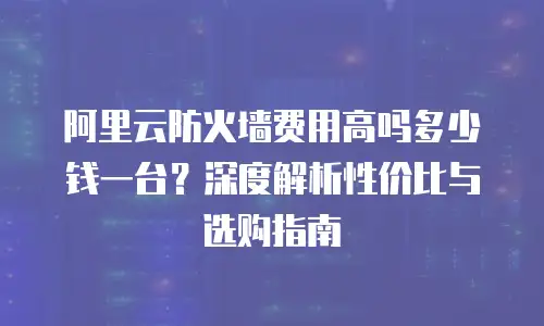 阿里云防火墙费用高吗多少钱一台？深度解析性价比与选购指南