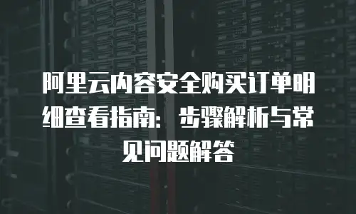 阿里云内容安全购买订单明细查看指南：步骤解析与常见问题解答