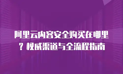 阿里云内容安全购买在哪里？权威渠道与全流程指南