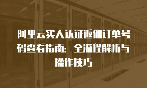 阿里云实人认证返佣订单号码查看指南：全流程解析与操作技巧