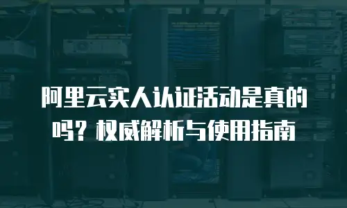 阿里云实人认证活动是真的吗？权威解析与使用指南
