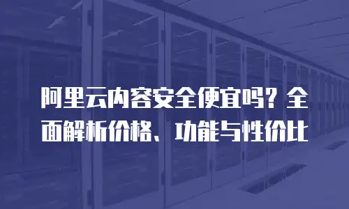 阿里云内容安全便宜吗？全面解析价格、功能与性价比