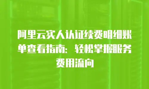 阿里云实人认证续费明细账单查看指南：轻松掌握服务费用流向