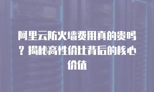 阿里云防火墙费用真的贵吗？揭秘高性价比背后的核心价值