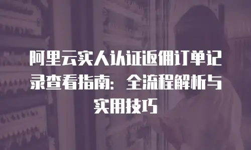 阿里云实人认证返佣订单记录查看指南：全流程解析与实用技巧
