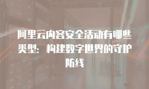 阿里云内容安全活动有哪些类型：构建数字世界的守护防线