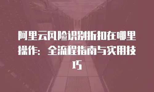 阿里云风险识别折扣在哪里操作：全流程指南与实用技巧