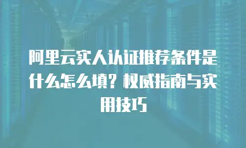 阿里云实人认证推荐条件是什么怎么填？权威指南与实用技巧