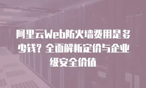 阿里云Web防火墙费用是多少钱？全面解析定价与企业级安全价值