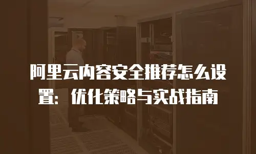 阿里云内容安全推荐怎么设置：优化策略与实战指南