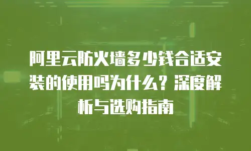 阿里云防火墙多少钱合适安装的使用吗为什么？深度解析与选购指南
