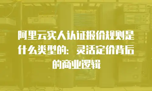 阿里云实人认证报价规则是什么类型的：灵活定价背后的商业逻辑