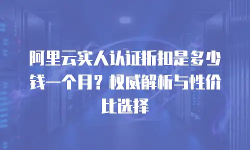 阿里云实人认证折扣是多少钱一个月？权威解析与性价比选择  