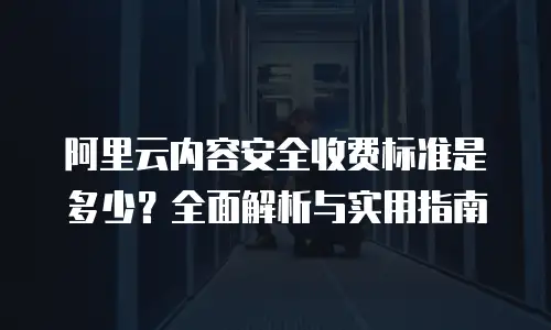 阿里云内容安全收费标准是多少？全面解析与实用指南