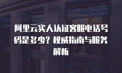 阿里云实人认证客服电话号码是多少？权威指南与服务解析