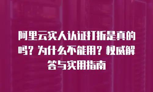 阿里云实人认证打折是真的吗？为什么不能用？权威解答与实用指南