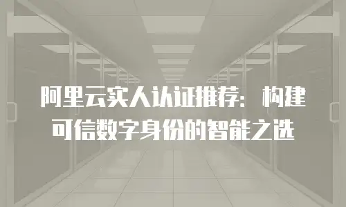 阿里云实人认证推荐：构建可信数字身份的智能之选
