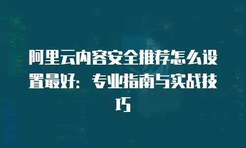 阿里云内容安全推荐怎么设置最好：专业指南与实战技巧
