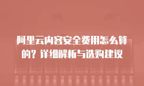 阿里云内容安全费用怎么算的？详细解析与选购建议
