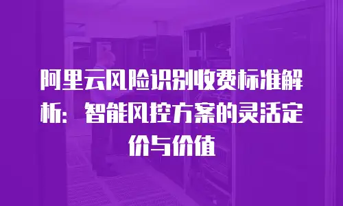 阿里云风险识别收费标准解析：智能风控方案的灵活定价与价值