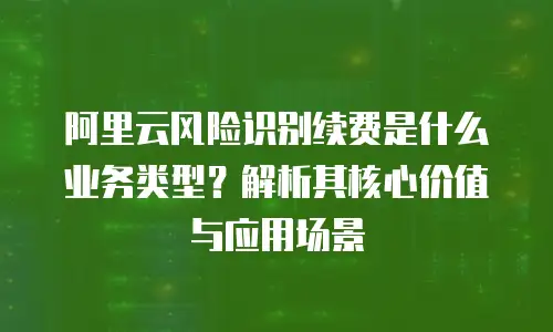 阿里云风险识别续费是什么业务类型？解析其核心价值与应用场景