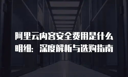 阿里云内容安全费用是什么明细：深度解析与选购指南