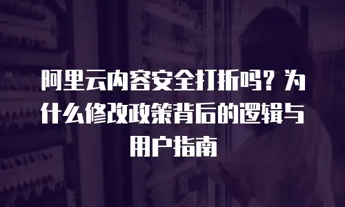 阿里云内容安全打折吗？为什么修改政策背后的逻辑与用户指南