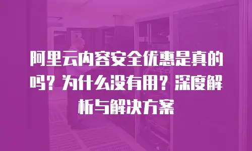 阿里云内容安全优惠是真的吗？为什么没有用？深度解析与解决方案