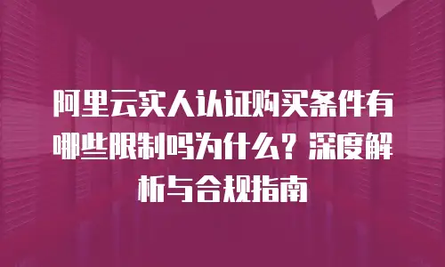 阿里云实人认证购买条件有哪些限制吗为什么？深度解析与合规指南