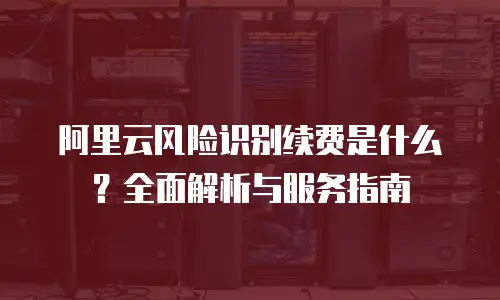 阿里云风险识别续费是什么？全面解析与服务指南
