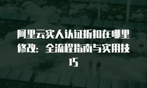 阿里云实人认证折扣在哪里修改：全流程指南与实用技巧