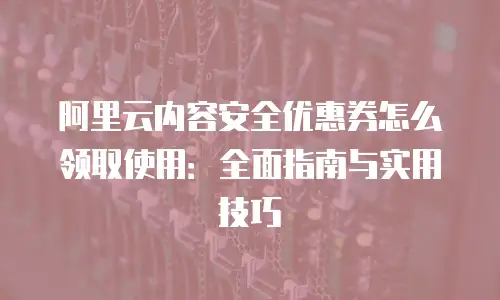 阿里云内容安全优惠券怎么领取使用：全面指南与实用技巧