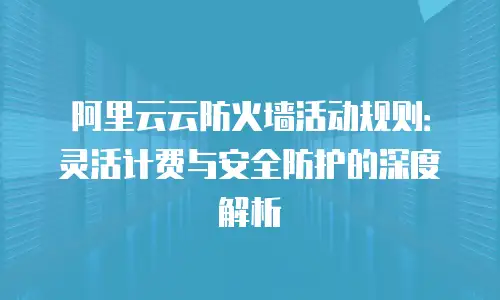 阿里云云防火墙活动规则：灵活计费与安全防护的深度解析