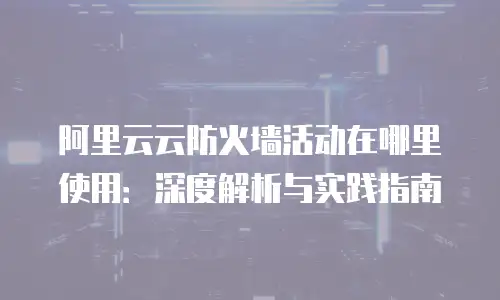 阿里云云防火墙活动在哪里使用：深度解析与实践指南