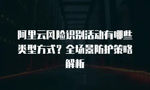 阿里云风险识别活动有哪些类型方式？全场景防护策略解析