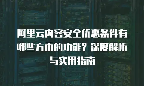 阿里云内容安全优惠条件有哪些方面的功能？深度解析与实用指南
