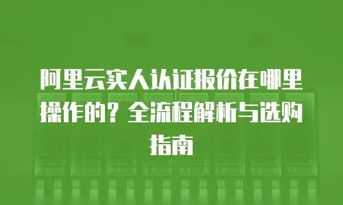 阿里云实人认证报价在哪里操作的？全流程解析与选购指南