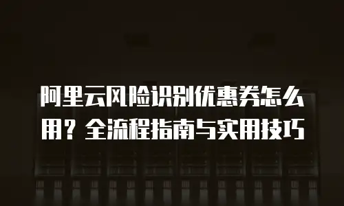 阿里云风险识别优惠券怎么用？全流程指南与实用技巧