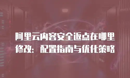 阿里云内容安全返点在哪里修改：配置指南与优化策略