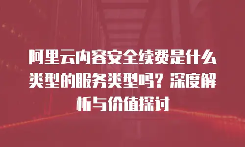 阿里云内容安全续费是什么类型的服务类型吗？深度解析与价值探讨