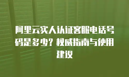 阿里云实人认证客服电话号码是多少？权威指南与使用建议